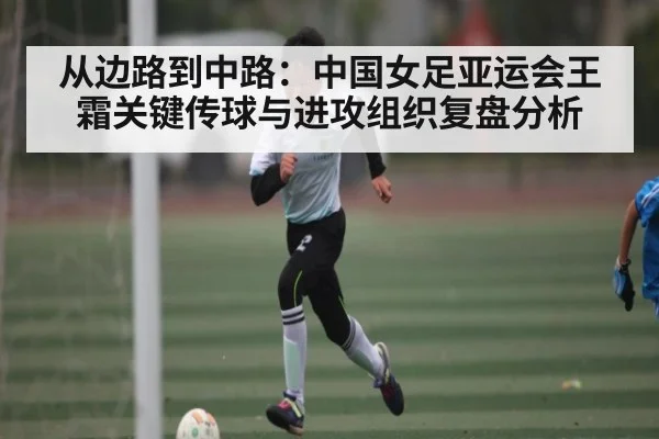 从边路到中路：中国女足亚运会王霜关键传球与进攻组织复盘分析