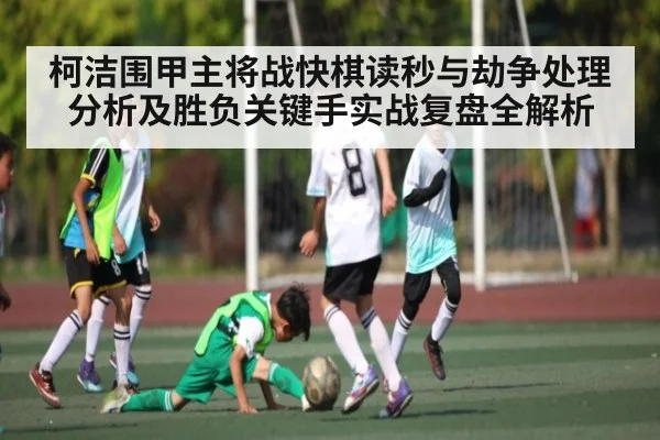 柯洁围甲主将战快棋读秒与劫争处理分析及胜负关键手实战复盘全解析