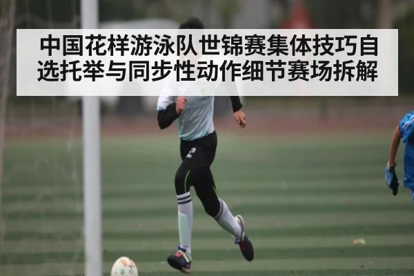 中国花样游泳队世锦赛集体技巧自选托举与同步性动作细节赛场拆解